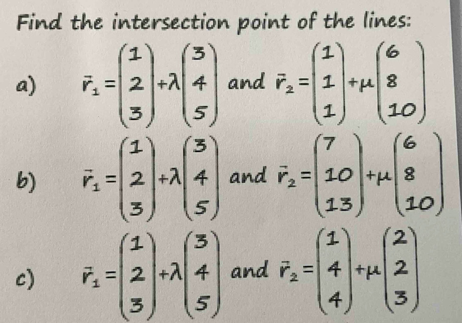 Find the intersection point of the lines: 
a) F_1=beginpmatrix 1 2 3endpmatrix +lambda beginpmatrix 3 4 5endpmatrix and vector r_2=beginpmatrix 1 1 1endpmatrix +mu beginpmatrix 6 8 10endpmatrix
b) overline r_1=beginpmatrix 1 2 3endpmatrix +lambda beginpmatrix 3 4 5endpmatrix and vector r_2=beginpmatrix 7 10 13endpmatrix +mu beginpmatrix 6 8 10endpmatrix
c) F_1=beginpmatrix 1 2 3endpmatrix +lambda beginpmatrix 3 4 5endpmatrix and F_2=beginpmatrix 1 4 4endpmatrix +mu beginpmatrix 2 2 3endpmatrix