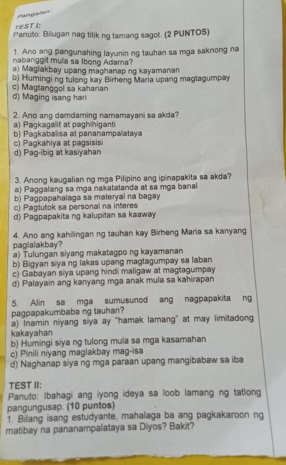 Pangalan:
TESTI:
Panuto: Bilugan nag titik ng tamang sagot. (2 PUNTOS)
1. Ano ang pangunahing layunin ng tauhan sa mga saknong na
nabanggit mula sa Ibong Adarna?
a) Maglakbay upang maghanap ng kayamanan
b) Humingi ng tulong kay Birheng Maria upang magtagumpay
c) Magtanggol sa kaharian
d) Maging isang hari
2. Ano ang damdaming namamayani sa akda?
a) Pagkagalit at paghihiganti
b) Pagkabalisa at pananampalataya
c) Pagkahiya at pagsisisi
d) Pag-ibig at kasiyahan
3. Anong kaugalian ng mga Pilipino ang ipinapakita sa akda?
a) Paggalang sa mga nakatatanda at sa mga banal
b) Pagpapahalaga sa materyal na bagay
c) Pagtutok sa personal na interes
d) Pagpapakita ng kalupitan sa kaaway
4. Ano ang kahilingan ng tauhan kay Birheng Maria sa kanyang
paglalakbay?
a) Tulungan siyang makatagpo ng kayamanan
b) Bigyan siya ng lakas upang magtagumpay sa laban
c) Gabayan siya upang hindi maligaw at magtagumpay
d) Palayain ang kanyang mga anak mula sa kahirapan
5. Alin sa mga sumusunod ang nagpapakita ng
pagpapakumbaba ng tauhan?
a) Inamin niyang siya ay “hamak lamang” at may limitadong
kakayahan
b) Humingi siya ng tulong mula sa mga kasamahan
c) Pinili niyang maglakbay mag-isa
d) Naghanap siya ng mga paraan upang mangibabaw sa iba
TEST II:
Panuto: Ibahagi ang iyong ideya sa loob lamang ng tatlong
pangungusap. (10 puntos)
1. Bilang isang estudyante, mahalaga ba ang pagkakaroon ng
matibay na pananampalataya sa Diyos? Bakit?