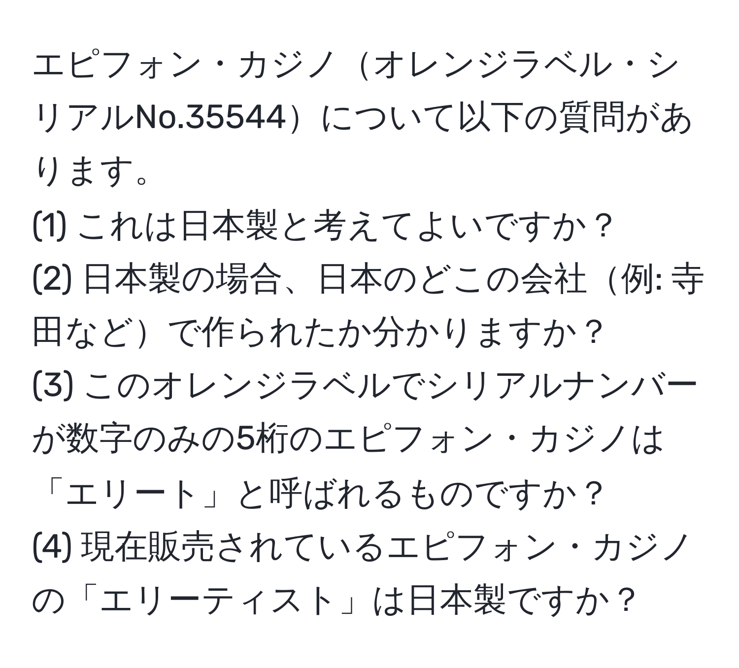 エピフォン・カジノオレンジラベル・シリアルNo.35544について以下の質問があります。  
(1) これは日本製と考えてよいですか？  
(2) 日本製の場合、日本のどこの会社例: 寺田などで作られたか分かりますか？  
(3) このオレンジラベルでシリアルナンバーが数字のみの5桁のエピフォン・カジノは「エリート」と呼ばれるものですか？  
(4) 現在販売されているエピフォン・カジノの「エリーティスト」は日本製ですか？