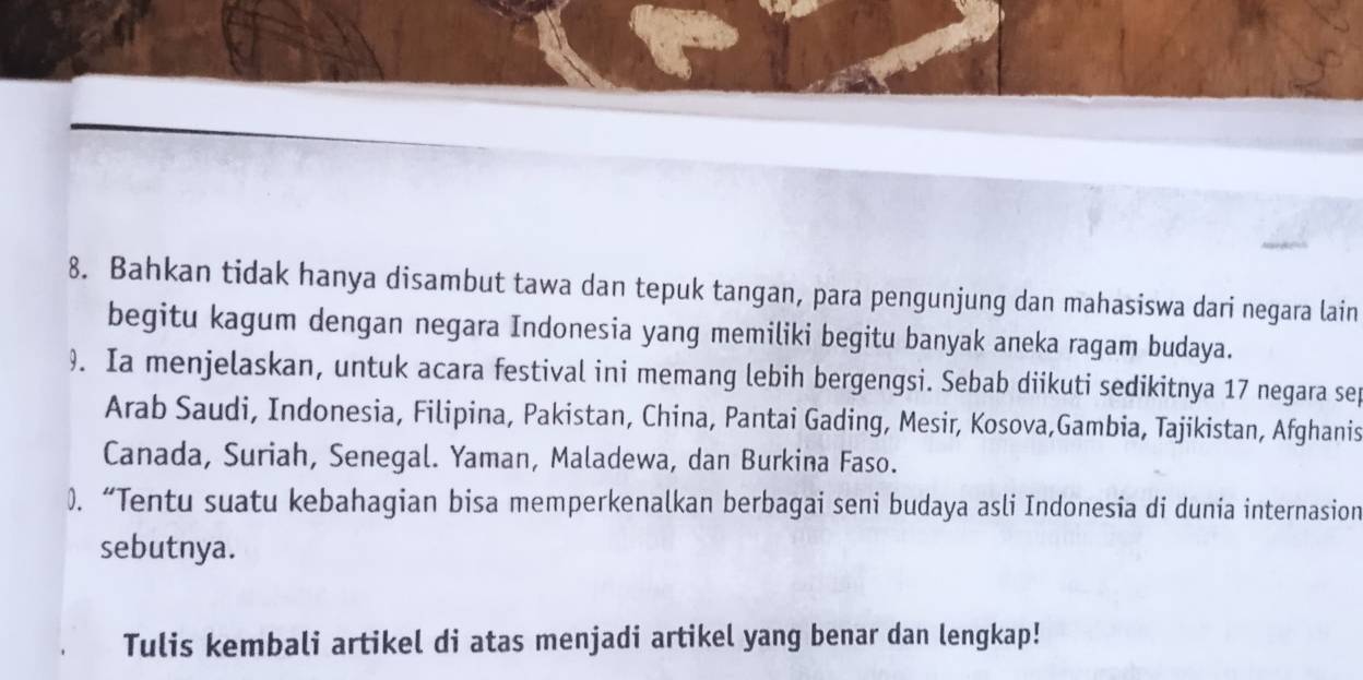 Bahkan tidak hanya disambut tawa dan tepuk tangan, para pengunjung dan mahasiswa dari negara lain 
begitu kagum dengan negara Indonesia yang memiliki begitu banyak aneka ragam budaya. 
9. Ia menjelaskan, untuk acara festival ini memang lebih bergengsi. Sebab diikuti sedikitnya 17 negara sep 
Arab Saudi, Indonesia, Filipina, Pakistan, China, Pantai Gading, Mesir, Kosova,Gambia, Tajikistan, Afghanis 
Canada, Suriah, Senegal. Yaman, Maladewa, dan Burkina Faso. 
). “Tentu suatu kebahagian bisa memperkenalkan berbagai seni budaya asli Indonesia di dunia internasion 
sebutnya. 
Tulis kembali artikel di atas menjadi artikel yang benar dan lengkap!