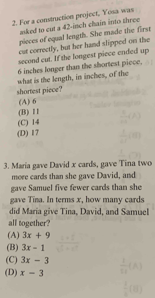 For a construction project, Yosa was
asked to cut a 42-inch chain into three
pieces of equal length. She made the first
cut correctly, but her hand slipped on the
second cut. If the longest piece ended up
6 inches longer than the shortest piece,
what is the length, in inches, of the
shortest piece?
(A) 6
(B) 11
(C) 14
(D) 17
3. Maria gave David x cards, gave Tina two
more cards than she gave David, and
gave Samuel five fewer cards than she
gave Tina. In terms x, how many cards
did Maria give Tina, David, and Samuel
all together?
(A) 3x+9
(B) 3x-1
(C) 3x-3
(D) x-3