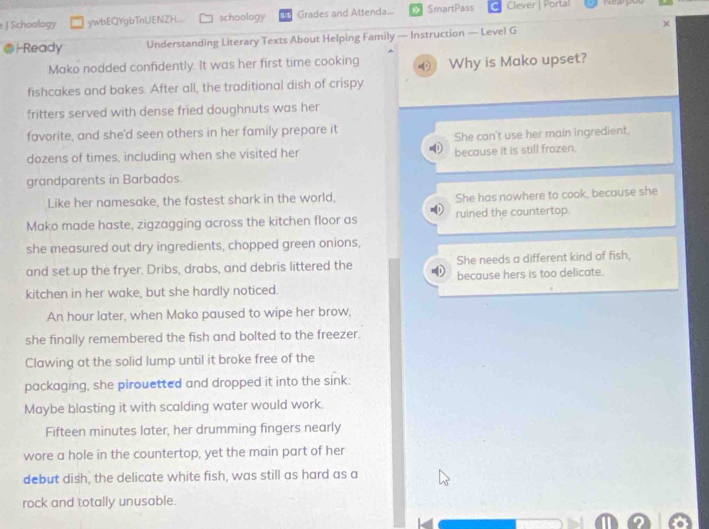 Schoology ywbEQYgbTnUENZH... schoology Grades and Attenda... SmartPass Clever | Portal 
χ
-Ready Understanding Literary Texts About Helping Family — Instruction — Level G
Mako nodded confidently. It was her first time cooking Why is Mako upset?
fishcakes and bakes. After all, the traditional dish of crispy
fritters served with dense fried doughnuts was her
favorite, and she'd seen others in her family prepare it
She can't use her main ingredient.
dozens of times, including when she visited her because it is still frozen.
grandparents in Barbados.
Like her namesake, the fastest shark in the world, She has nowhere to cook, because she
Mako made haste, zigzagging across the kitchen floor as ruined the countertop.
she measured out dry ingredients, chopped green onions,
and set up the fryer. Dribs, drabs, and debris littered the She needs a different kind of fish.
kitchen in her wake, but she hardly noticed. because hers is too delicate.
An hour later, when Mako paused to wipe her brow,
she finally remembered the fish and bolted to the freezer.
Clawing at the solid lump until it broke free of the
packaging, she pirouetted and dropped it into the sink.
Maybe blasting it with scalding water would work.
Fifteen minutes later, her drumming fingers nearly
wore a hole in the countertop, yet the main part of her
debut dish, the delicate white fish, was still as hard as a
rock and totally unusable.