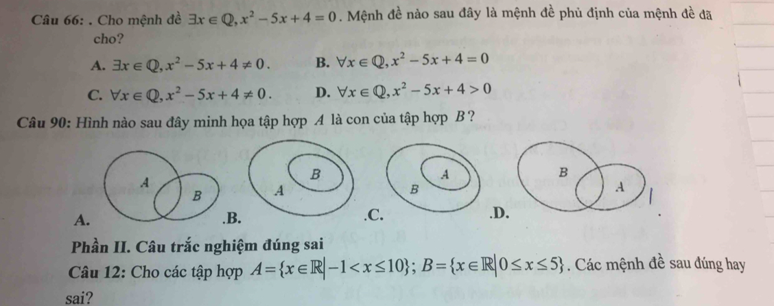 Cho mệnh đề exists x∈ Q, x^2-5x+4=0. Mệnh đề nào sau đây là mệnh đề phủ định của mệnh đề đã
cho?
A. exists x∈ Q, x^2-5x+4!= 0. B. forall x∈ Q, x^2-5x+4=0
C. forall x∈ Q, x^2-5x+4!= 0. D. forall x∈ Q, x^2-5x+4>0
Câu 90: Hình nào sau đây minh họa tập hợp A là con của tập hợp B ?
A
B
B
A
A.B. C..D.
Phần II. Câu trắc nghiệm đúng sai
Câu 12: Cho các tập hợp A= x∈ R|-1 ; B= x∈ R|0≤ x≤ 5. Các mệnh đề sau đúng hay
sai?