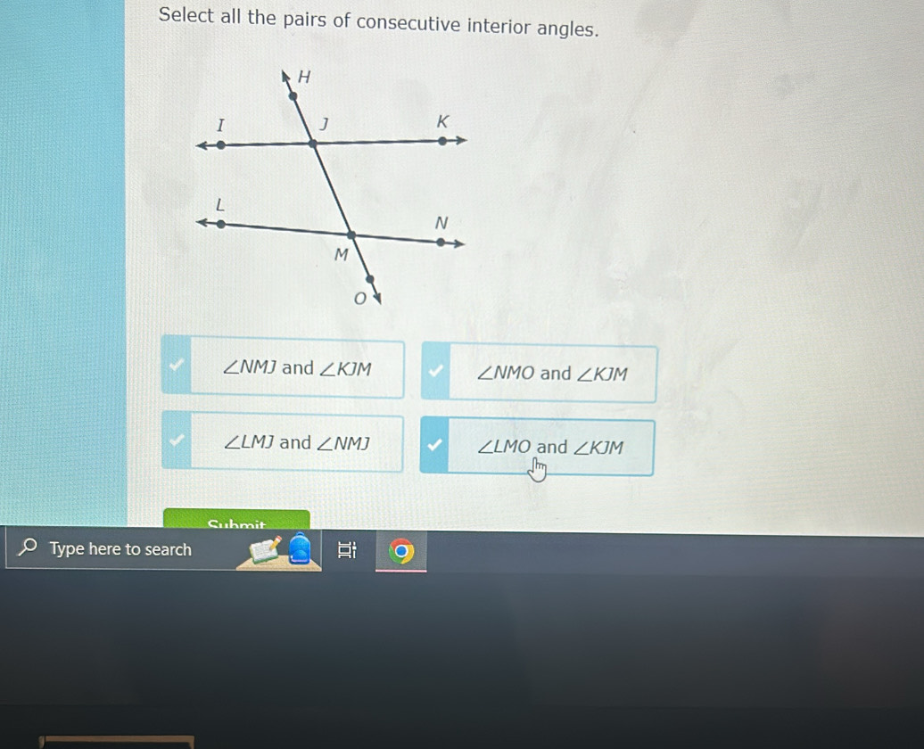 Select all the pairs of consecutive interior angles.
∠ NMJ and ∠ KJM ∠ NMO and ∠ KJM
∠ LMJ and ∠ NMJ ∠ LMO and ∠ KJM
Suhmit
Type here to search