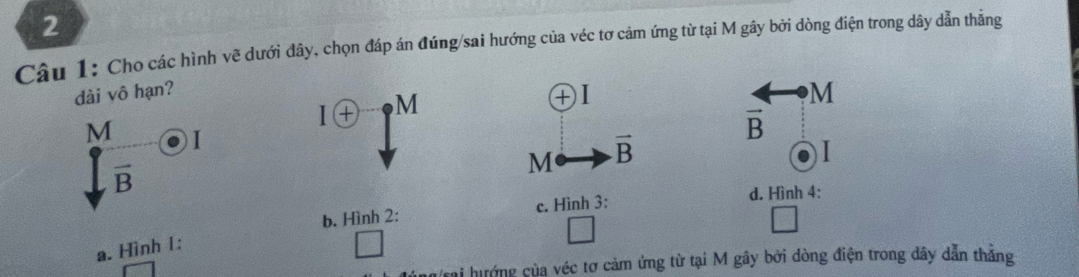 Cho các hình vẽ dưới đây, chọn đáp án đúng/sai hướng của véc tơ cảm ứng từ tại M gây bởi dòng điện trong dây dẫn thẳng
dài vô hạn? ) I M
1 M
+
M I
vector B
M vector B
I
overline B
b. Hình 2: c. Hình 3:
d. Hình 4:
a. Hình 1:
Trai hướng của véc tơ cảm ứng từ tại M gây bởi dòng điện trong dây dẫn thắng