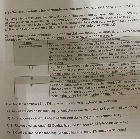 ¿Qué acostumbras a hacer cuando realizas una lectura critica para la generación de
A) Evitas intercalar información contenida de la obra reseñada con evaluaciones críticas o ano
B) Lees previamente resúmenes, comentarios o propaganda ya formulados sobre la obra.
C) Realizas solo una lectura completa e ininterrumpida de la obra para ser justo con la crítica
D) Razonas cuidadosamente el título de la obra, el significado y su implicación.
resenta en forma parcial una tabla de análisis de un texto sobre
cón
In
a l
for
po
tes
lo
as
nio
so
int
e ti
Clasifica los elementos [1] a [3] de acuerdo con las caracteristicas indic
A) [1-Confiabilidad de las fuentes] [2-Relaciones intertextuales] [3-Uso de explicaciones]
B) [1-Relaciones intertextuales] [2-Actualidad del texto] [3-Interpretación final]
C) [1-Uso de explicaciones] [2-Confiabilidad de las fuentes] [3-Intención del autor]
D) [1-Confiabilidad de las fuentes] [2-Actualidad del texto] [3-Intención del autor]