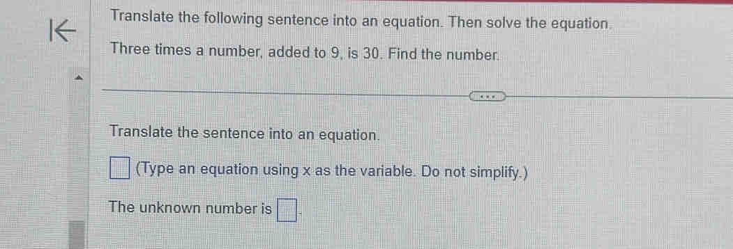 Translate the following sentence into an equation. Then solve the equation. 
Three times a number, added to 9, is 30. Find the number. 
Translate the sentence into an equation. 
□ (Type an equation using x as the variable. Do not simplify.) 
The unknown number is □.