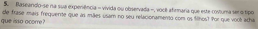 Baseando-se na sua experiência - vivida ou observada -, você afirmaria que este costuma ser o tipo 
de frase mais frequente que as mães usam no seu relacionamento com os filhos? Por que você acha 
que isso ocorre?