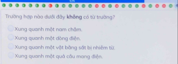 Trường hợp nào dưới đây không có từ trường?
Xung quanh một nam châm.
Xung quanh một dòng điện.
Xung quanh một vật bằng sắt bị nhiễm từ.
Xung quanh một quả cầu mang điện.