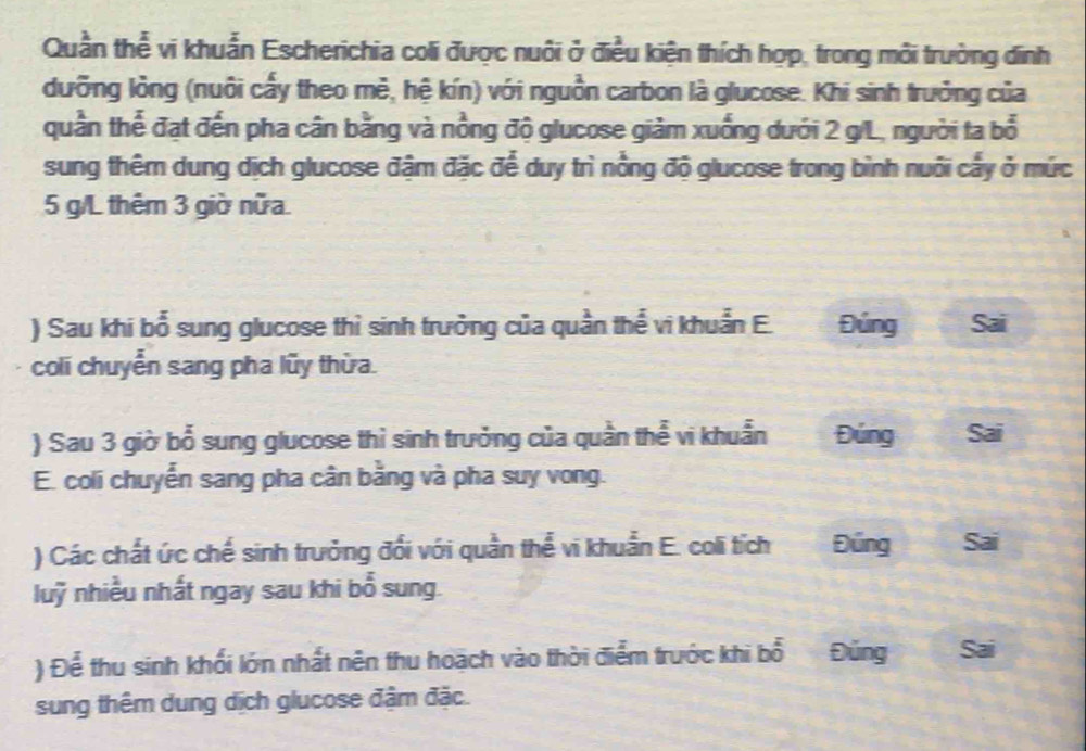 Quần thể vi khuẩn Escherichia coli được nuôi ở điều kiện thích hợp, trong môi trường đinh 
dưỡng lỏng (nuôi cấy theo mẻ, hệ kín) với nguồn carbon là glucose. Khi sinh trưởng của 
quần thể đạt đến pha cân bằng và nồng độ glucose giảm xuống dưới 2 g/L, người ta bổ 
sung thêm dung dịch glucose đậm đặc để duy trì nổng độ glucose trong bình nuôi cấy ở mức
5 g/L thêm 3 giờ nữa. 
) Sau khi bổ sung glucose thì sinh trưởng của quần thể vi khuẩn E. Đúng Sai 
coli chuyển sang pha lũy thừa. 
) Sau 3 giờ bổ sung glucose thì sinh trưởng của quần thể vi khuẩn Đúng Sai 
E. coli chuyễn sang pha cân bằng và pha suy vong. 
) Các chất ức chế sinh trưởng đối với quần thể vi khuẩn E. coli tích Đúng Sai 
luỹ nhiều nhất ngay sau khi bổ sung. 
) Để thu sinh khối lớn nhất nên thu hoạch vào thời điểm trước khi bổ Đũng Sai 
sung thêm dung dịch glucose đậm đặc.