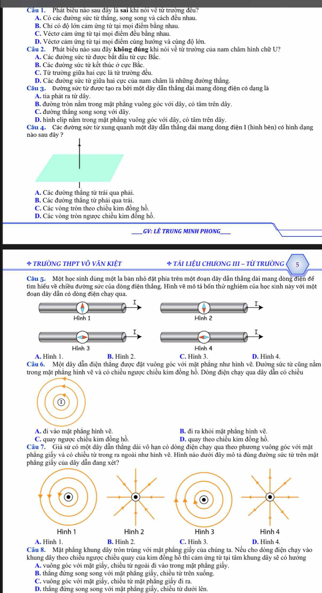Cầu 1. Phát biều nào sau đây là sai khi nói về từ trường đều?
C. Véctơ cảm ứng từ tại mọi điểm đều bằng nhau.
D. Véctơ cảm ứng từ tại mọi điểm cùng hướng và cùng độ lớn.
Câu 2. Phát biểu nào sau đây không đúng khi nói về từ trường của nam châm hình chữ U?
A. Các đường sức từ được bắt đầu từ cực Bắc.
C. Từ trường giữa hai cực là từ trường đều.
D. Các đường sức từ giữa hai cực của nam châm là những đường thắng.
Câu 3. Đường sức từ được tạo ra bởi một dây dẫn thẳng dài mang dòng điện có dạng là
A. tia phát ra từ dây.
C. đường thăng song song với dây.
D. hình elip nằm trong mặt phăng vuông góc với dây, có tâm trên dây.
Câu 4. Các đường sức từ xung quanh một dây dẫn thẳng dài mang dòng điện I (hình bên) có hình dạng
A. Các đường thắng từ trái qua phải.
D. Các vòng tròn ngược chiều kim đồng hồ.
* TÀI LIỆU CHƯơNG III - Từ TRƯỜNG 5
Câu 5. Một học sinh dùng một la bàn nhỏ đặt phía trên một đoạn dây dẫn thắng dài mang dòng điện để
tìm hiểu về chiều đường sức của dòng điện thẳng. Hình vẽ mô tả bốn thử nghiệm của học sinh này với một
Hình 1 
Hình 3 
B. Hình 2.
Câu 6. Một dây dẫn điện thắng được đặt vuông góc với mặt phẳng như hình vẽ. Đường sức từ cũng nằm
B. đi ra khỏi mặt phẳng hình vẽ.
C. quay ngược chiều kim đồng hồ. D. quay theo chiều kim đồng hồ.
Câu 7. Giả sử có một dây dẫn thăng dài vô hạn có dòng điện chạy qua theo phương vuông góc với mặt
phẳng giấy của dây dẫn đang xét?
A. Hình 1. B. Hình 2. C. Hình 3. D. Hình 4.
A. vuông góc với mặt giấy, chiều từ ngoài đi vào trong mặt phẳng giấy.
D. thắng đứng song song với mặt phăng giấy, chiều từ dưới lên.