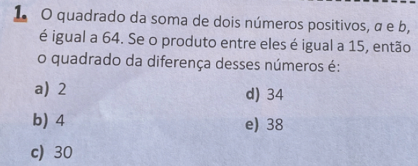 quadrado da soma de dois números positivos, α e b,
é igual a 64. Se o produto entre eles é igual a 15, então
o quadrado da diferença desses números é:
a) 2 d) 34
b) 4 e) 38
c) 30