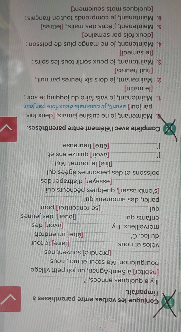 Conjugue les verbes entre parenthèses à 
I’imparfait. 
Il y a quelques années, j'_ 
[habiter] à Saint-Agnan, un joli petit village 
bourguignon. Ma sœur et moi, nous 
_[prendre] souvent nos 
vélos et nous _[faire] le tour 
du lac. C'_ [être] un endroit 
merveilleux. Il y _[avoir] des 
enfants qui _[jouer], des jeunes 
qui_ [se rencontrer] pour 
parler, des amoureux qui_ 
[s’embrasser], quelques pêcheurs qui 
_[essayer] d’attraper des 
poissons et des personnes âgées qui 
_[lire] le journal. Moi, 
j_ [avoir] quinze ans et 
i_ [être] heureuse. 
Complète avec l'élément entre parenthèses. 
. Maintenant, je ne cuisine jamais; [deux fois 
par jour] avant, je cuisinais deux fois par jour. 
1. Maintenant, je vais faire du jogging le soir ; 
[le matin] 
2. Maintenant, je dors six heures par nuit; 
[huit heures] 
3. Maintenant, je peux sortir tous les soirs ; 
[le samedi] 
4. Maintenant, je ne mange plus de poisson; 
[deux fois par semaine] 
5. Maintenant, j’écris des mails ; [lettres] 
6. Maintenant, je comprends tout en français ; 
[quelques mots seulement]