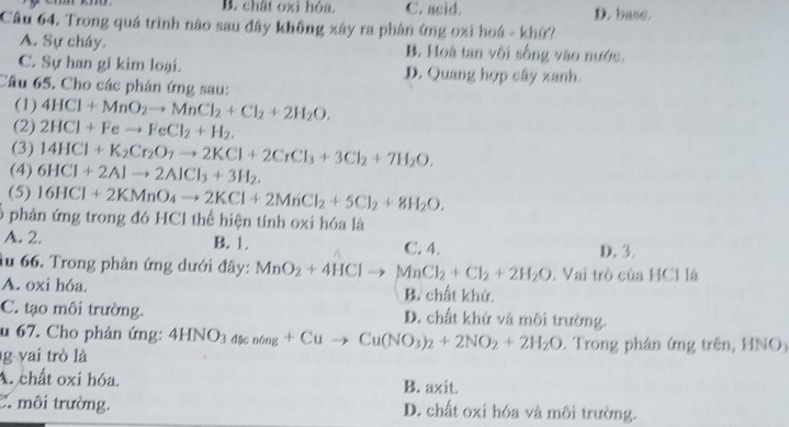 B. chât oxì hóa. C. acid. D. base.
Câu 64. Trong quá trình nào sau đây không xây ra phân ứng oxi hoá - khứ?
A. Sự cháy. B. Hoà tan vôi sống vào nước.
C. Sự han gi kim loại. D. Quang hợp cây xanh.
Câu 65. Cho các phân ứng sau:
(1) 4HCl+MnO_2to MnCl_2+Cl_2+2H_2O.
(2) 2HCl+Feto FeCl_2+H_2.
(3) 14HCl+K_2Cr_2O_7to 2KCl+2CrCl_3+3Cl_2+7H_2O.
(4) 6HCl+2Alto 2AlCl_3+3H_2.
(5) 16HCl+2KMnO_4to 2KCl+2MnCl_2+5Cl_2+8H_2O.
phản ứng trong đó HCl thể hiện tính oxi hóa là
A. 2. B. 1. C. 4. D. 3.
âu 66. Trong phản ứng dưới đây: MnO_2+4HClto MnCl_2+Cl_2+2H_2O. Vai trò của HCl là
A. oxi hóa. B. chất khử.
C. tạo môi trường. D. chất khử và môi trường.
u 67. Cho phản ứng: 4HN( 03 đặc nóng +Cuto Cu(NO_3)_2+2NO_2+2H_2O Trong phân ứng trên, HNO
g vai trò là
A. chất oxi hóa. B. axit.
C. môi trường. D. chất oxi hóa và môi trường.