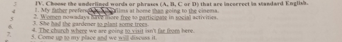 3 
4 1. My father preferser IV. Choose the underlined words or phrases (A, B, C or D) that are incorrect in standard English. 
films at home than going to the cinema. 
5 2. Women nowadays have more free to participate in social activities. 
3. She had the gardener to plant some trees. 
6. 4. The church where we are going to visit isn't far from here. 
7. 5. Come up to my place and we will discuss it