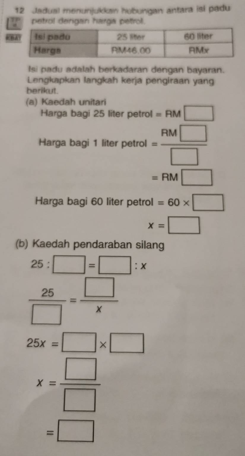 Jadual menunjukkan hubungan antara isi padu 
petrol dergan harga petrol. 
K 
Isi padu adalah berkadaran dengan bayaran. 
Lengkapkan langkah kerja pengiraan yang 
berikut. 
(a) Kaedah unitari 
Harga bagi 25 liter petrol =RM□
Harga bagi 1 liter 'petrol= RM□ /□  
=RM□
Harga bagi 60 liter petrol =60* □
x=□
(b) Kaedah pendaraban silang
25:□ =□ :x
 25/□  = □ /x 
25x=□ * □
x= □ /□  
=□