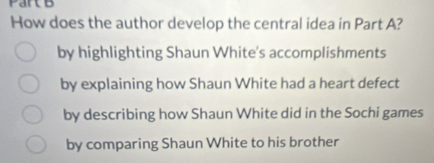 Partb
How does the author develop the central idea in Part A?
by highlighting Shaun White's accomplishments
by explaining how Shaun White had a heart defect
by describing how Shaun White did in the Sochi games
by comparing Shaun White to his brother