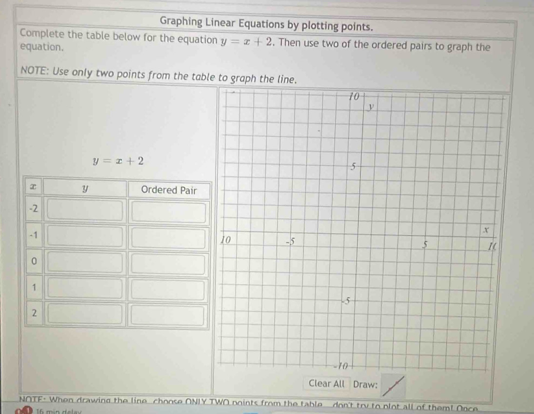 Graphing Linear Equations by plotting points.
Complete the table below for the equation y=x+2. Then use two of the ordered pairs to graph the
equation.
NOTE: Use only two points from the table to graph the line.
y=x+2
Clear All Draw:
NOTF· When drawing the line choose ONLY TWO points from the table don't try to plot all of them! Once
16 min delav