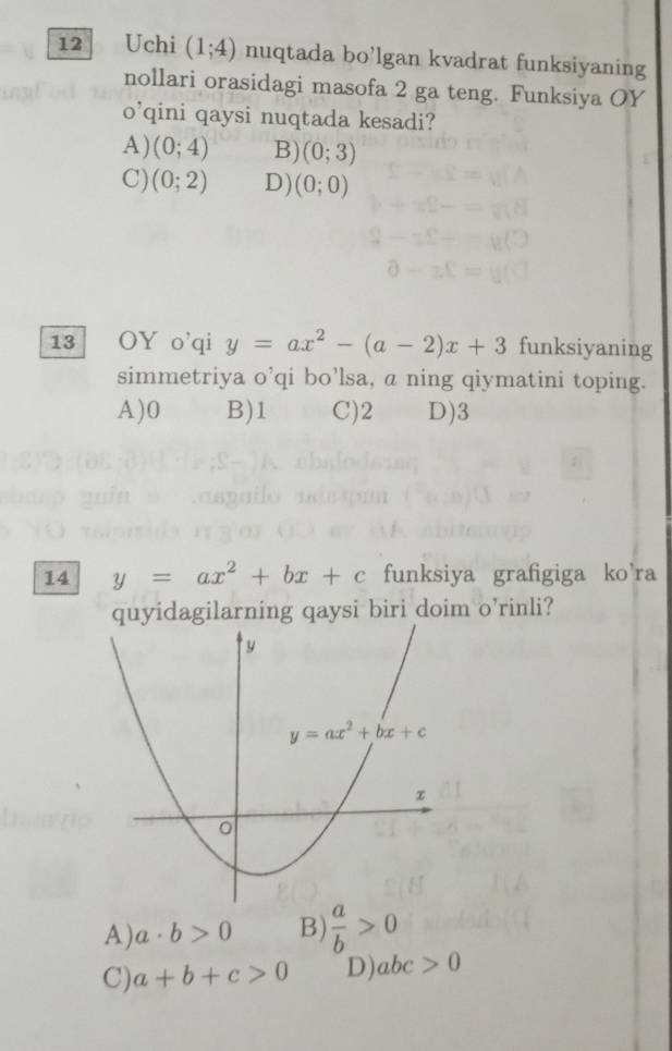 Uchi (1;4) nuqtada bo’lgan kvadrat funksiyaning
nollari orasidagi masofa 2 ga teng. Funksiya OY
O' qini qaysi nuqtada kesadi?
A) (0;4) B) (0;3)
C) (0;2) D) (0;0)
13 OY o'qi y=ax^2-(a-2)x+3 funksiyaning
simmetriya 2 qi bo’lsa, a ning qiymatini toping.
A)0 B)1 C)2 D)3
14 y=ax^2+bx+c funksiya grafigiga ko'ra
quyidagilarning qaysi biri doim o’rinli?
A) a· b>0 B)  a/b >0
C) a+b+c>0 D) abc>0