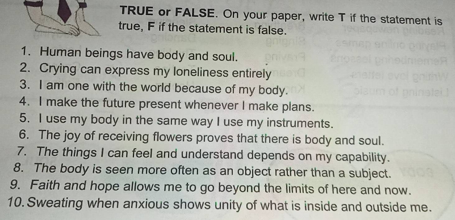 TRUE or FALSE. On your paper, write T if the statement is 
true, F if the statement is false. 
1. Human beings have body and soul. 
2. Crying can express my loneliness entirely 
3. I am one with the world because of my body. 
4. I make the future present whenever I make plans. 
5. I use my body in the same way I use my instruments. 
6. The joy of receiving flowers proves that there is body and soul. 
7. The things I can feel and understand depends on my capability. 
8. The body is seen more often as an object rather than a subject. 
9. Faith and hope allows me to go beyond the limits of here and now. 
10. Sweating when anxious shows unity of what is inside and outside me.