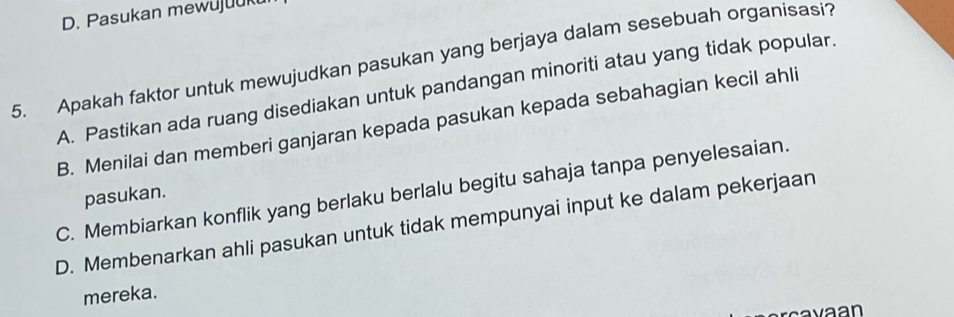 Pasukan mewujuuk
5. Apakah faktor untuk mewujudkan pasukan yang berjaya dalam sesebuah organisasi?
A. Pastikan ada ruang disediakan untuk pandangan minoriti atau yang tidak popular.
B. Menilai dan memberi ganjaran kepada pasukan kepada sebahagian kecil ahli
C. Membiarkan konflik yang berlaku berlalu begitu sahaja tanpa penyelesaian.
pasukan.
D. Membenarkan ahli pasukan untuk tidak mempunyai input ke dalam pekerjaan
mereka.