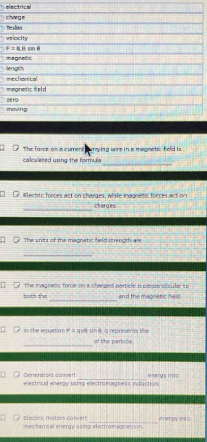 electrical 
charge 
Tesias 
velocity
F=ILBsin θ
magnetic 
length 
mechanical 
magnetic field 
zero 
moving 
The force on a current errying wire in a magnetic field is 
_ 
calculated using the formula 
Electric forces act on charges, while magnetic forces act on 
_ 
charges 
The units of the magnetic field strength are 
_ 
The magnetic force on a charged particle is perpendicular to 
_ 
both the and the magnetic field 
In the equation F = qvB sin θ, q represents the 
_ 
of the particle 
_ 
Generators convert energy into 
electrical energy using electromagnetic induction. 
_ 
Electric motors convert energy into 
mechanical energy using electromagnetism