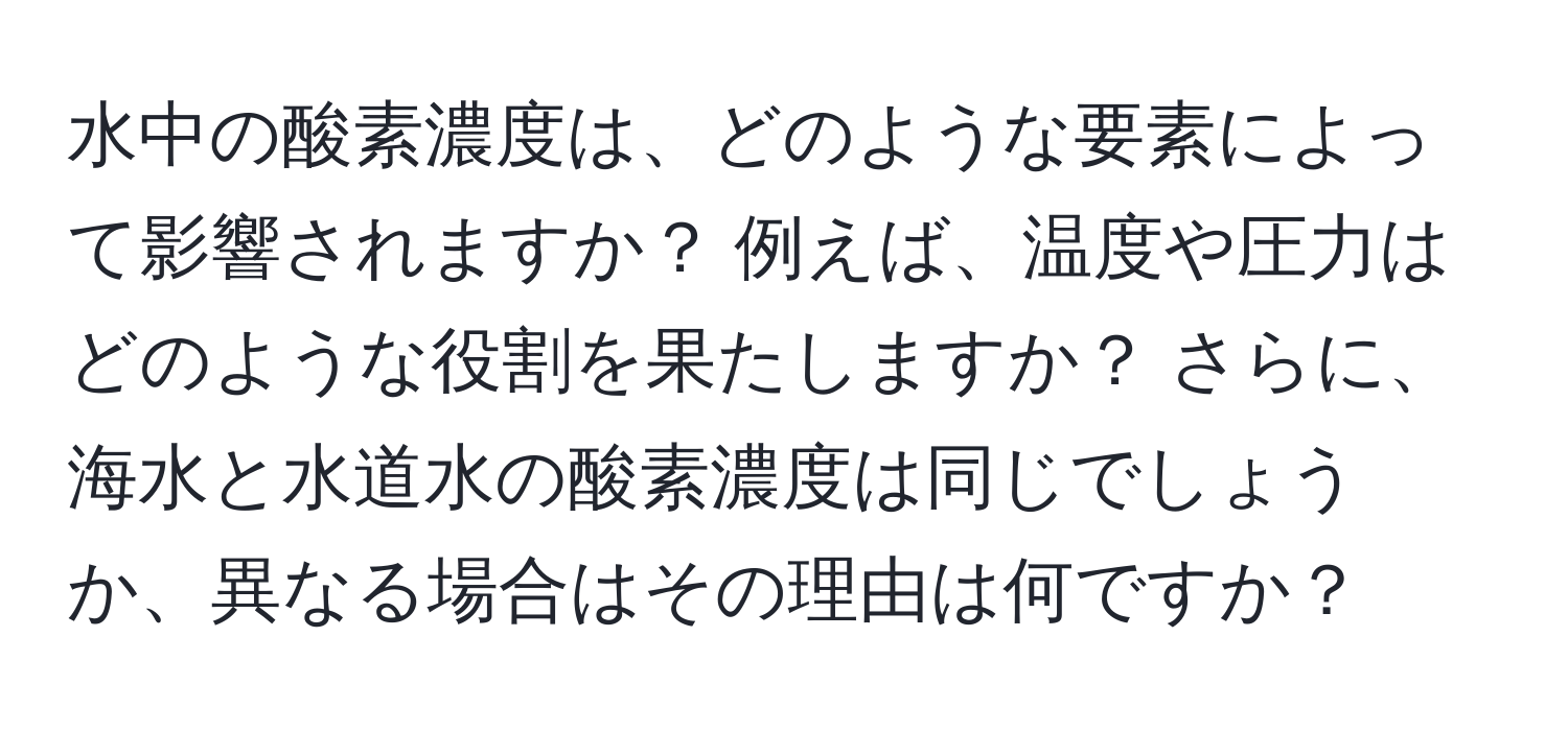 水中の酸素濃度は、どのような要素によって影響されますか？ 例えば、温度や圧力はどのような役割を果たしますか？ さらに、海水と水道水の酸素濃度は同じでしょうか、異なる場合はその理由は何ですか？