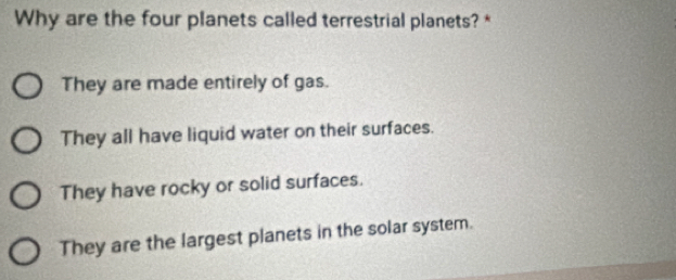 Why are the four planets called terrestrial planets? *
They are made entirely of gas.
They all have liquid water on their surfaces.
They have rocky or solid surfaces.
They are the largest planets in the solar system.