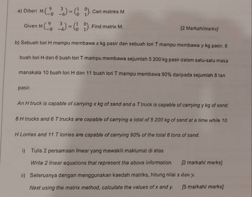 Diberi Mbeginpmatrix 9&3 -8&-6endpmatrix =beginpmatrix 1&0 0&1endpmatrix , Cari matriks M
Given Mbeginpmatrix 9&3 -8&-6endpmatrix =beginpmatrix 1&0 0&1endpmatrix. Find matrix M. [2 Markah/marks]
b) Sebuah lori H mampu membawa x kg pasir dan sebuah lori T mampu membawa y kg pasir. 8
buah Iori H dan 6 buah lori T mampu membawa sejumlah 5 200 kg pasir dalam satu-satu masa
manakala 10 buah lori H dan 11 buah lori T mampu membawa 90% daripada sejumlah 8 tan
pasir.
An H truck is capable of carrying x kg of sand and a T truck is capable of carrying y kg of sand.
8 H trucks and 6 T trucks are capable of carrying a total of 5 200 kg of sand at a time while 10
H Lorries and 11 T lorries are capable of carrying 90% of the total 8 tons of sand.
i) Tulis 2 persamaan linear yang mewakili maklumat di atas
Write 2 linear equations that represent the above information. [2 markah/ marks]
ii) Seterusnya dengan menggunakan kaedah matriks, hitung nilai x dan y.
Next using the matrix method, calculate the values of x and y. [5 markahl marks]