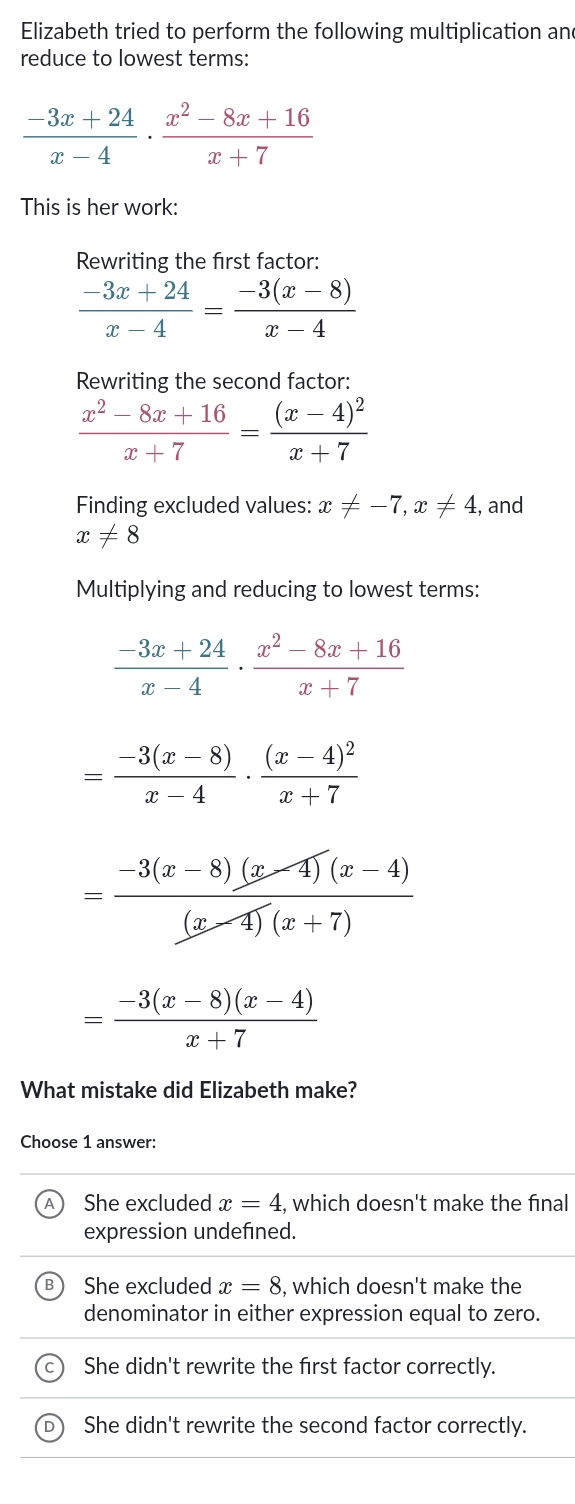 Elizabeth tried to perform the following multiplication and
reduce to lowest terms:
 (-3x+24)/x-4 ·  (x^2-8x+16)/x+7 
This is her work:
Rewriting the first factor:
 (-3x+24)/x-4 = (-3(x-8))/x-4 
Rewriting the second factor:
 (x^2-8x+16)/x+7 =frac (x-4)^2x+7
Finding excluded values: x!= -7, x!= 4 , and
x!= 8
Multiplying and reducing to lowest terms:
 (-3x+24)/x-4 ·  (x^2-8x+16)/x+7 
= (-3(x-8))/x-4 · frac (x-4)^2x+7
= (-3(x-8)(x-4)(x-4))/(x-4)(x+7) 
= (-3(x-8)(x-4))/x+7 
What mistake did Elizabeth make?
Choose 1 answer:
She excluded x=4, , which doesn't make the final
expression undefined.
She excluded x=8 , which doesn't make the
denominator in either expression equal to zero.
She didn't rewrite the first factor correctly.
She didn't rewrite the second factor correctly.