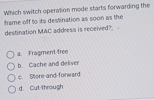 Which switch operation mode starts forwarding the
frame off to its destination as soon as the
destination MAC address is received?;
a. Fragment-free
b. Cache and deliver
c. Store-and-forward
d. Cut-through