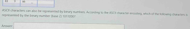 63 ? 95 - 
ASCII characters can also be represented by binary numbers. According to the ASCII character encoding, which of the following characters is 
represented by the binary number (base 2) 1011000? 
Answer: