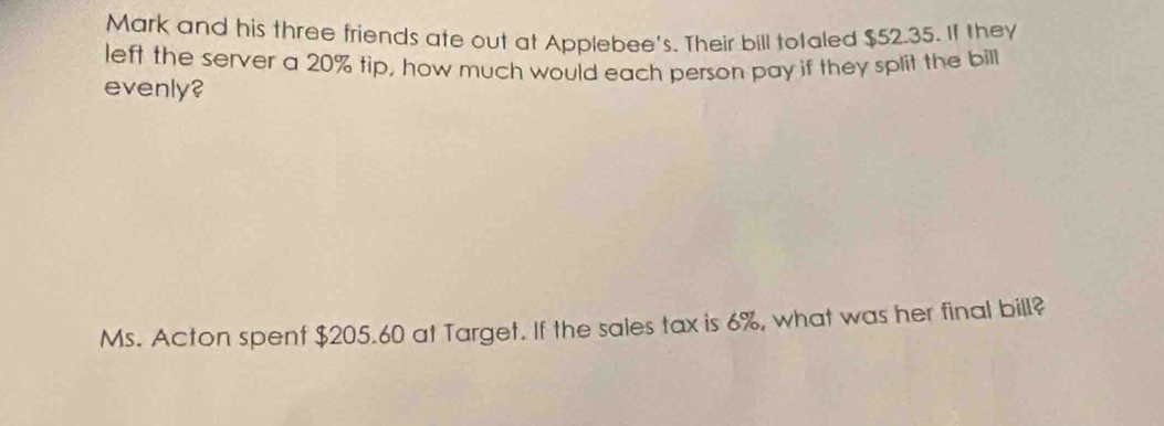 Mark and his three friends ate out at Applebee's. Their bill totaled $52.35. If they 
left the server a 20% tip, how much would each person pay if they split the bill 
evenly? 
Ms. Acton spent $205.60 at Target. If the sales tax is 6%, what was her final bill?