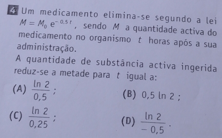 Um medicamento eliminaçse segundo a lei
M=M_0e^(-0.5t) ， sendo M a quantidade activa do
medicamento no organismo t horas após a sua
administração.
A quantidade de substância activa ingerida
reduz-se a metade para t igual a:
(A)  ln 2/0,5  (B) 0,5 ln 2;
(C)  ln 2/0,25  : (D)  ln 2/-0,5 .