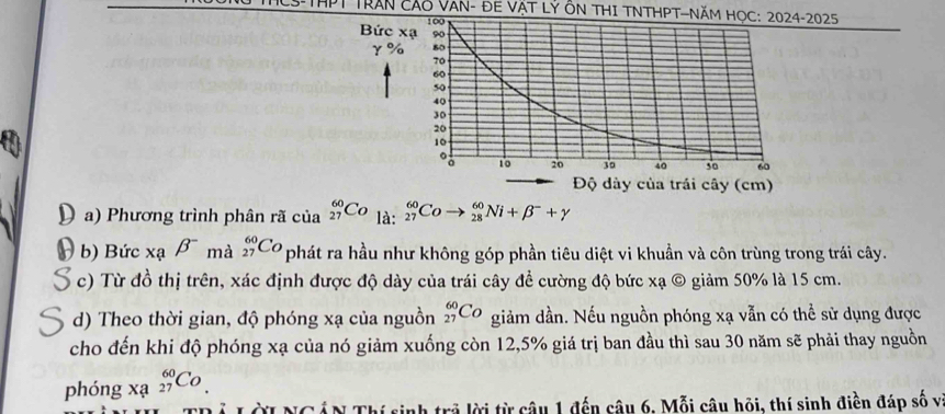 Trần Cáo Van- đE vật lỷ ôn tHI TNTHPT—Năm họ2025 
a) Phương trình phân rã của _(27)^(60)Co là: beginarrayr 60 27endarray C _(28)^(60)Ni+beta^-+gamma
b) Bức xạ beta^- mà _(27)^(60)Co phát ra hầu như không góp phần tiêu diệt vi khuẩn và côn trùng trong trái cây. 
c) Từ đồ thị trên, xác định được độ dày của trái cây đề cường độ bức xạ © giảm 50% là 15 cm. 
d) Theo thời gian, độ phóng xạ của nguồn _(27)^(60)Co giảm dần. Nếu nguồn phóng xạ vẫn có thể sử dụng được 
cho đến khi độ phóng xạ của nó giảm xuống còn 12,5% giá trị ban đầu thì sau 30 năm sẽ phải thay nguồn 
phóng beginarrayr 60 xa27endarray Co. 
I NC ẤN Thí sinh trả lời từ câu 1 đến câu 6, Mỗi câu hỏi, thí sinh điền đáp số vị