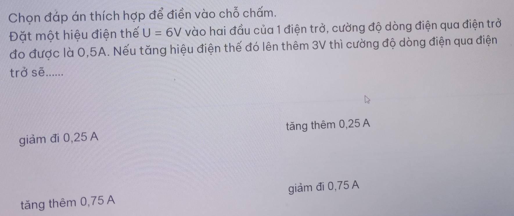 Chọn đáp án thích hợp để điền vào chỗ chấm.
Đặt một hiệu điện thế U=6V vào hai đầu của 1 điện trở, cường độ dòng điện qua điện trở
đo được là 0,5A. Nếu tăng hiệu điện thế đó lên thêm 3V thì cường độ dòng điện qua điện
trở sẽ......
giảm đi 0,25 A tăng thêm 0,25 A
tăng thêm 0,75 A giảm đi 0,75 A