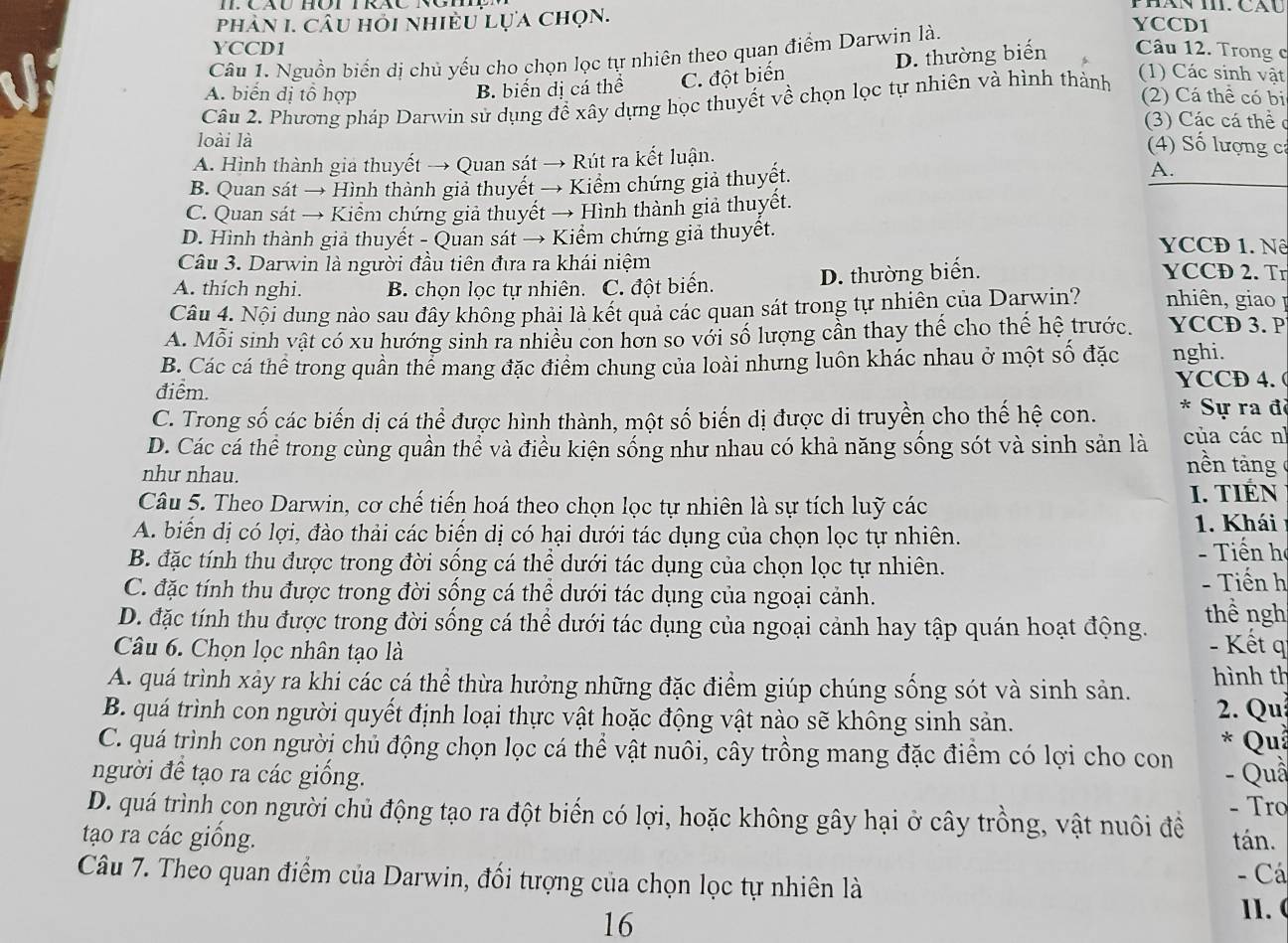 phân I. câu hỏi nhiều lựa chọn.
YCCD1
Câu 1. Nguồn biển dị chủ yếu cho chọn lọc tự nhiên theo quan điểm Darwin là.
YCCD1
(1) Các sinh vật
A. biến đị tổ hợp B. biến dị cá thể C. đột biến D. thường biến Câu 12. Trong c
Câu 2. Phương pháp Darwin sử dụng để xây dựng học thuyết về chọn lọc tự nhiên và hình thành
(2) Cá thể có bi
(3) Các cá thể c
loài là
A. Hình thành gia thuyết → Quan sát → Rút ra kết luận.
4) Số lượng cá
B. Quan sát → Hình thành giả thuyết → Kiểm chứng giả thuyết. A.
C. Quan sát → Kiểm chứng giả thuyết → Hình thành giả thuyết.
D. Hình thành giả thuyết - Quan sát → Kiểm chứng giả thuyết. YCCĐ 1. Nê
Câu 3. Darwin là người đầu tiên đưa ra khái niệm YCCD 2. Tr
A. thích nghi. B. chọn lọc tự nhiên. C. đột biển. D. thường biến.
Câu 4. Nội dung nào sau đây không phải là kết quả các quan sát trong tự nhiên của Darwin?  nhiên, giao I
A. Mỗi sinh vật có xu hướng sinh ra nhiều con hơn so với số lượng cần thay thế cho thế hệ trước. YCCD 3. P
B. Các cá thể trong quần thể mang đặc điểm chung của loài nhưng luôn khác nhau ở một số đặc nghi.
điểm. YCCD 4.(
C. Trong số các biến dị cá thể được hình thành, một số biến dị được di truyền cho thế hệ con. * Sự ra đã
D. Các cá thể trong cùng quần thể và điều kiện sống như nhau có khả năng sống sót và sinh sản là của các nì nền tảng
như nhau.
Câu 5. Theo Darwin, cơ chế tiến hoá theo chọn lọc tự nhiên là sự tích luỹ các I. TIÉN
A. biển dị có lợi, đào thải các biến dị có hại dưới tác dụng của chọn lọc tự nhiên. 1. Khái
B. đặc tính thu được trong đời sống cá thể dưới tác dụng của chọn lọc tự nhiên.   Tiế n h
- Tiến h
C. đặc tính thu được trong đời sống cá thể dưới tác dụng của ngoại cảnh. thề ngh
D. đặc tính thu được trong đời sống cá thể dưới tác dụng của ngoại cảnh hay tập quán hoạt động. - Kết q
Câu 6. Chọn lọc nhân tạo là
A. quá trình xảy ra khi các cá thể thừa hưởng những đặc điểm giúp chúng sống sót và sinh sản. hình th
B. quá trình con người quyết định loại thực vật hoặc động vật nào sẽ không sinh sản.  2. Qu * Quả
C. quá trình con người chủ động chọn lọc cá thể vật nuôi, cây trồng mang đặc điểm có lợi cho con
người đề tạo ra các giống. - Quầ
D. quá trình con người chủ động tạo ra đột biển có lợi, hoặc không gây hại ở cây trồng, vật nuôi đề - Tro
tạo ra các giống. tán.
Câu 7. Theo quan điểm của Darwin, đối tượng của chọn lọc tự nhiên là - Cá
16
11. (