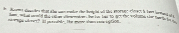 sena decides that she can make the height of the storage closet 8 feet instead of 
feet, what could the other dimensions be for her to get the volume she needs for te 
storage closet? If possible, list more than one option.
