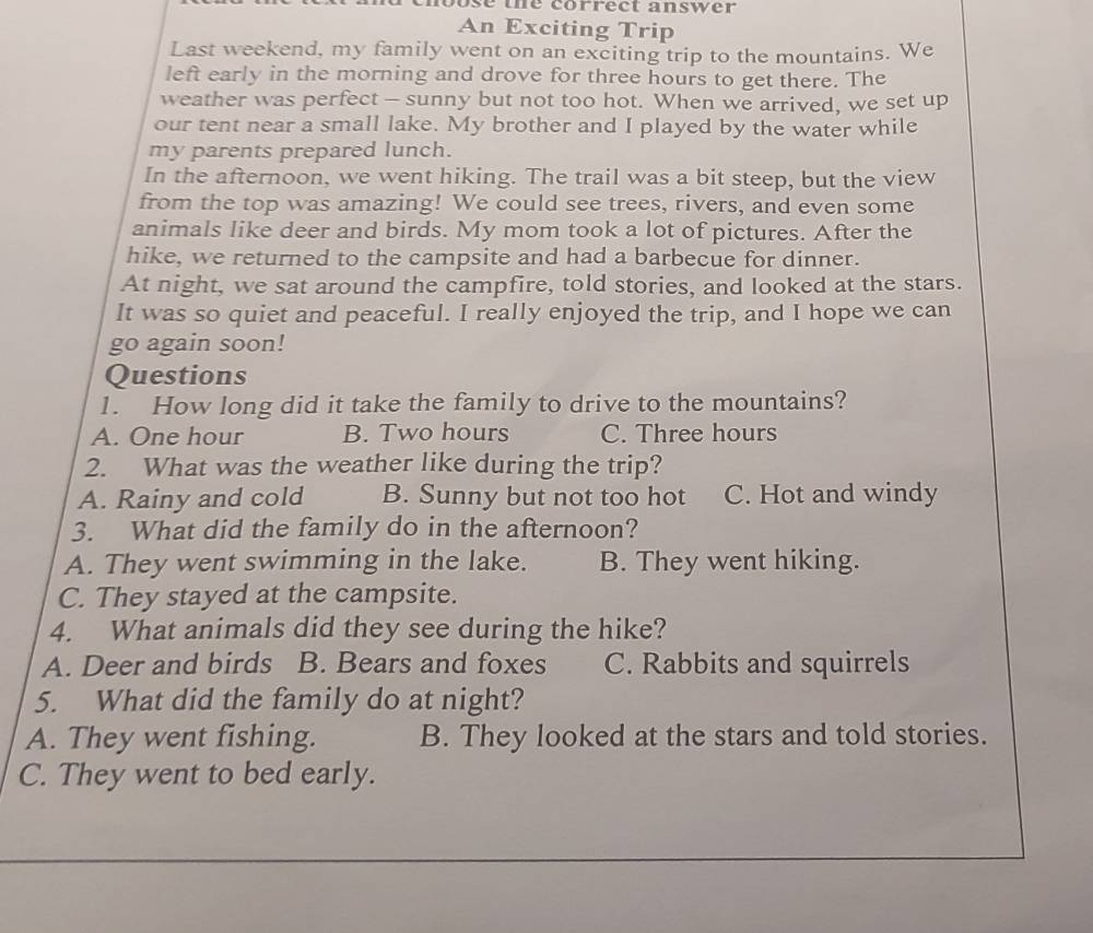 nouse the correct answer
An Exciting Trip
Last weekend, my family went on an exciting trip to the mountains. We
left early in the morning and drove for three hours to get there. The
weather was perfect - sunny but not too hot. When we arrived, we set up
our tent near a small lake. My brother and I played by the water while
my parents prepared lunch.
In the afternoon, we went hiking. The trail was a bit steep, but the view
from the top was amazing! We could see trees, rivers, and even some
animals like deer and birds. My mom took a lot of pictures. After the
hike, we returned to the campsite and had a barbecue for dinner.
At night, we sat around the campfire, told stories, and looked at the stars.
It was so quiet and peaceful. I really enjoyed the trip, and I hope we can
go again soon!
Questions
1. How long did it take the family to drive to the mountains?
A. One hour B. Two hours C. Three hours
2. What was the weather like during the trip?
A. Rainy and cold B. Sunny but not too hot C. Hot and windy
3. What did the family do in the afternoon?
A. They went swimming in the lake. B. They went hiking.
C. They stayed at the campsite.
4. What animals did they see during the hike?
A. Deer and birds B. Bears and foxes C. Rabbits and squirrels
5. What did the family do at night?
A. They went fishing. B. They looked at the stars and told stories.
C. They went to bed early.