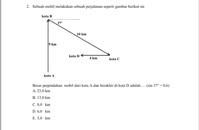 Sebuah mobil melakukan sebuah perjalanan seperti gambar berikut ini
Besar perpindahan mobil dari kota A dan berakhir di kota D adalah… (sin 37°=0,6)
A. 23,0 km
B. 13,0 km
C. 8,0 km
D. 6,0 km
E. 5,0 km