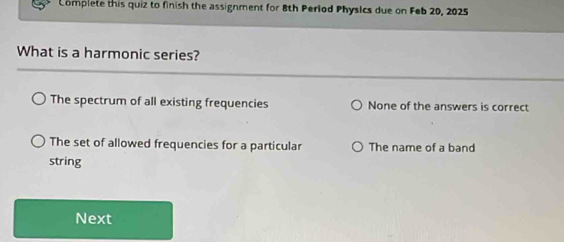 Complete this quiz to finish the assignment for 8th Period Physics due on Feb 20, 2025
What is a harmonic series?
The spectrum of all existing frequencies None of the answers is correct
The set of allowed frequencies for a particular The name of a band
string
Next