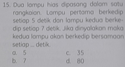 Dua lampu hias dipasang dalam satu
rangkaian. Lampu pertama berkedip
setiap 5 detik dan lampu kedua berke-
dip setiap 7 detik. Jika dinyalakan maka
kedua lampu akan berkedip bersamaan 
setiap ... detik.
a. 5 c. 35
b. 7 d. 80