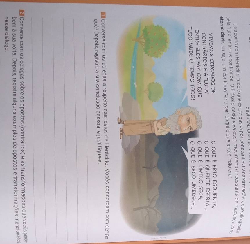 destacou que nadu 
De acordo com Heráclito, tudo o que existe passa por constantes transformações, que são geradas 
pela "luta" entre os contrários. O filósofo designava esse movimento incessante de mudança como 
ir, ou seja, um contínuo "vir a ser" daquilo que antes "não era". 
Converse com os colegas a respeito das ideias de Heráclito. Vocês concordam com ele? Por 
quê? Depois, registre a sua conclusão pessoal e justifique-a. 
_ 
_ 
_ 
_ 
_ 
_ 
Converse com os colegas sobre os opostos (contrários) e as transformações que vocês perce 
bem à sua volta. Depois, registre alguns exemplos de opostos e transformações mencionados 
nesse diálogo.