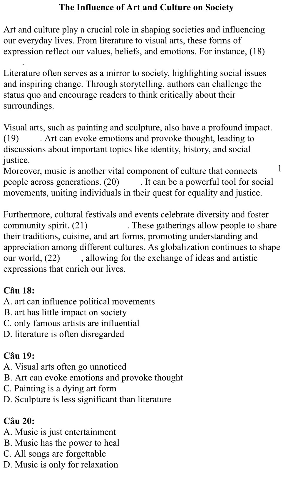 The Influence of Art and Culture on Society
Art and culture play a crucial role in shaping societies and influencing
our everyday lives. From literature to visual arts, these forms of
expression reflect our values, beliefs, and emotions. For instance, (18)
Literature often serves as a mirror to society, highlighting social issues
and inspiring change. Through storytelling, authors can challenge the
status quo and encourage readers to think critically about their
surroundings.
Visual arts, such as painting and sculpture, also have a profound impact.
(19) . Art can evoke emotions and provoke thought, leading to
discussions about important topics like identity, history, and social
justice.
Moreover, music is another vital component of culture that connects 1
people across generations. (20) . It can be a powerful tool for social
movements, uniting individuals in their quest for equality and justice.
Furthermore, cultural festivals and events celebrate diversity and foster
community spirit. (21) . These gatherings allow people to share
their traditions, cuisine, and art forms, promoting understanding and
appreciation among different cultures. As globalization continues to shape
our world, (22) , allowing for the exchange of ideas and artistic
expressions that enrich our lives.
Câu 18:
A. art can influence political movements
B. art has little impact on society
C. only famous artists are influential
D. literature is often disregarded
Câu 19:
A. Visual arts often go unnoticed
B. Art can evoke emotions and provoke thought
C. Painting is a dying art form
D. Sculpture is less significant than literature
Câu 20:
A. Music is just entertainment
B. Music has the power to heal
C. All songs are forgettable
D. Music is only for relaxation