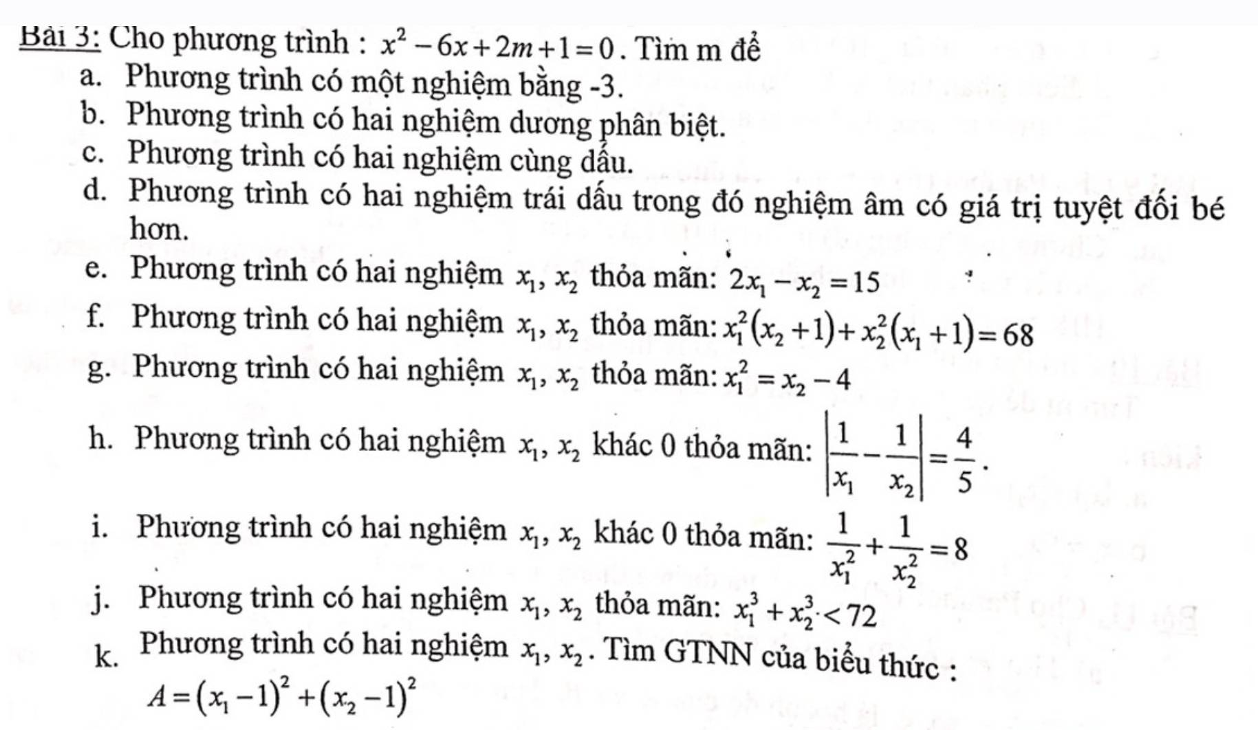 Bải 3: Cho phương trình : x^2-6x+2m+1=0. Tìm m để
a. Phương trình có một nghiệm bằng -3.
b. Phương trình có hai nghiệm dương phân biệt.
c. Phương trình có hai nghiệm cùng dầu.
d. Phương trình có hai nghiệm trái dấu trong đó nghiệm âm có giá trị tuyệt đối bé
hơn.
e. Phương trình có hai nghiệm x_1,x_2 thỏa mãn: 2x_1-x_2=15
f. Phương trình có hai nghiệm x_1,x_2 thỏa mãn: x_1^(2(x_2)+1)+x_2^(2(x_1)+1)=68
g. Phương trình có hai nghiệm x_1,x_2 thỏa mãn: x_1^(2=x_2)-4
h. Phương trình có hai nghiệm x_1,x_2 khác 0 thỏa mãn: |frac 1x_1-frac 1x_2|= 4/5 .
i. Phương trình có hai nghiệm x_1,x_2 khác 0 thỏa mãn: frac 1(x_1)^2+frac 1(x_2)^2=8
j. Phương trình có hai nghiệm x_1,x_2 thỏa mãn: x_1^(3+x_2^3<72</tex>
k. Phương trình có hai nghiệm x_1),x_2. Tìm GTNN của biểu thức :
A=(x_1-1)^2+(x_2-1)^2