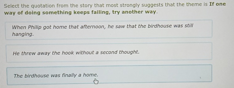 Select the quotation from the story that most strongly suggests that the theme is If one
way of doing something keeps failing, try another way.
When Philip got home that afternoon, he saw that the birdhouse was still
hanging.
He threw away the hook without a second thought.
The birdhouse was finally a home.