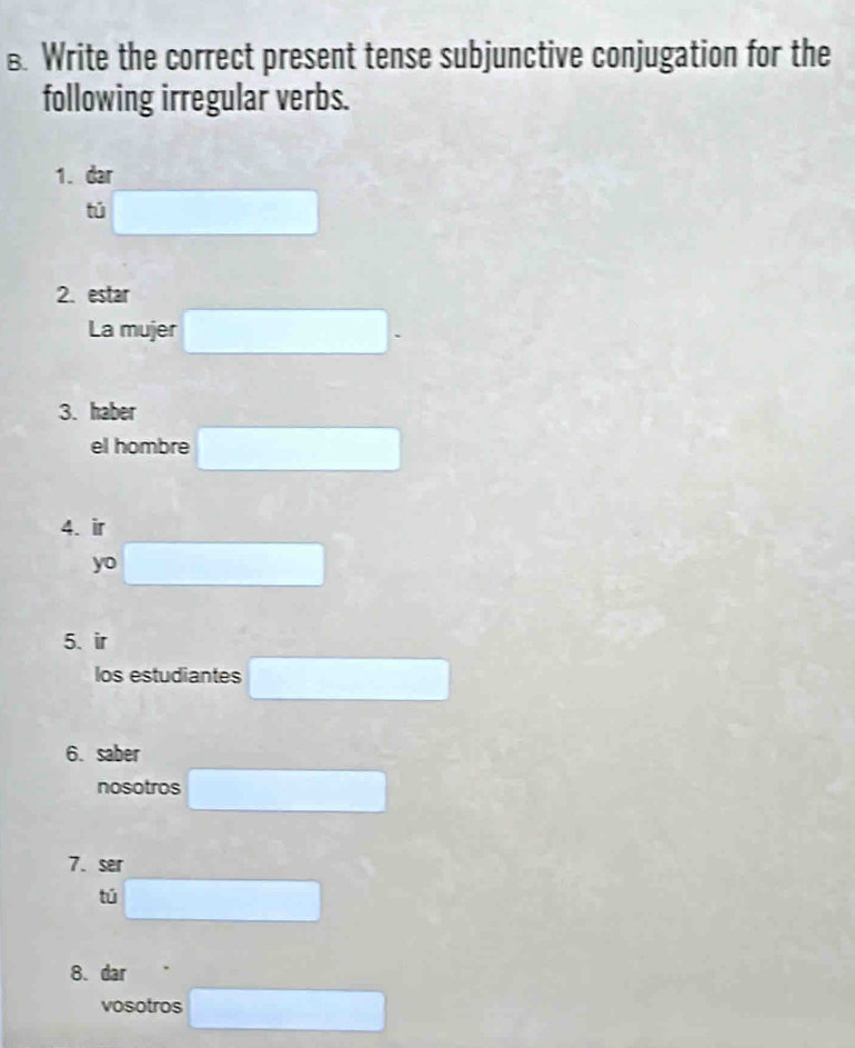 Write the correct present tense subjunctive conjugation for the 
following irregular verbs. 
1. dar 
tú 
2. estar 
La mujer 
3. haber 
el hombre 
4. ir 
yo 
5. ir 
los estudiantes 
6. saber 
nosotros 
7. ser 
tú 
8.dar 
vosotros