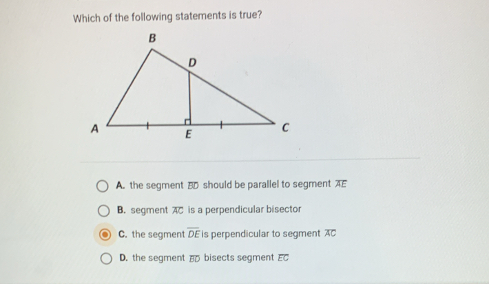 Which of the following statements is true?
A. the segment BD should be parallel to segment AE
B. segment overline AC is a perpendicular bisector
C. the segment overline DE is perpendicular to segment overline AC
D. the segment B bisects segment overline EC