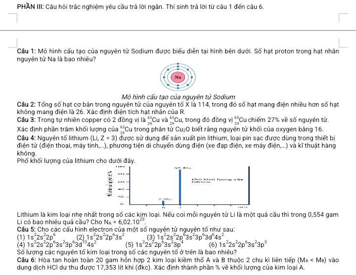 PHAN III: Cầu hỏi trắc nghiệm yêu cầu trả lời ngần. Thí sinh trá lời từ cầu 1 đến câu 6.
Câu 1: Mô hình cấu tạo của nguyên tử Sodium được biểu diễn tại hình bên dưới. Số hạt proton trong hạt nhân
nguyên tử Na là bao nhiều?
Mô hình cấu tạo của nguyên tử Sodium
Câu 2: Tống số hạt cơ bản trong nguyên tử của nguyên tố X là 114, trong đó số hạt mang điện nhiều hơn số hạt
không mang điện là 26. Xác định điện tích hạt nhân của R.
Câu 3: Trong tự nhiên copper có 2 đồng vị là _(29)^(63)Cu và _(29)^(65)CL , trong đó đồng vị beginarrayr 65 29endarray Cu chiếm 27% về số nguyên tử.
Xác định phần trăm khối lượng của _(29)^(63)C :u trong phân tử Cu_2 0 biết rằng nguyên tử khối của oxygen bằng 16.
Câu 4: Nguyên tố lithium (Li,Z=3) được sử dụng để sản xuất pin lithium, loại pin sạc được dùng trong thiết bị
điện tử (điện thoại, máy tính,...), phương tiện di chuyển dùng điện (xe đạp điện, xe máy điện,...) và kĩ thuật hàng
không.
Phố khối lượng của lithium
Lithium là kim loại nhẹ nhất trong số các kim loại. Nếu coi mỗi nguyên tử Li là một quả cầu thì trong 0,554 gam
Li có bao nhiêu quả cầu? Cho N_A=6,02.10^(23).
Câu 5: Cho các cấu hình electron của một số nguyên tử nguyên tố như sau:
(1) 1s^22s^22p^6 (2) 1s^22s^22p^63s^2 (3) 1s^22s^22p^63s^23p^63d^64s^2
(4) 1s^22s^22p^63s^23p^63d^(10)4s^2 (5) 1s^22s^22p^63s^23p^4 (6) 1s^22s^22p^63s^23p^5
Số lượng các nguyên tố kim loại trong số các nguyên tố ở trên là bao nhiêu?
Câu 6: Hòa tan hoàn toàn 20 gam hỗn hợp 2 kim loại kiềm thổ A và B thuộc 2 chu kì liên tiếp (M_A vào
dung dịch HCI dư thu được 17,353 lít khí (đkc). Xác định thành phần % về khối lượng của kim loại A.