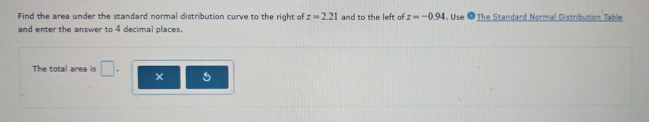 Find the area under the standard normal distribution curve to the right of z=2.21 and to the left of z=-0.94. Use 3 The Standard Normal Distribution Table 
and enter the answer to 4 decimal places. 
The total area is □.